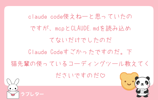 claude code使えねーと思っていたのですが、mcpとCLAUDE.mdを読み込めてないだけでしたのだ
Claude Codeすごかったですのだ。下猫先輩の使っているコーディングツール教えてくださいですのだ