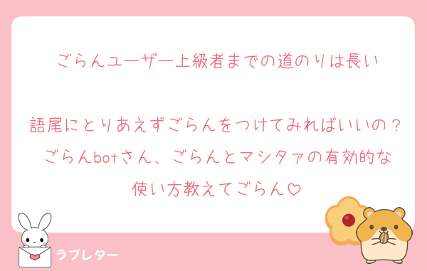 ごらんユーザー上級者までの道のりは長い

語尾にとりあえずごらんをつけてみればいいの？ごらんbotさん、ごらんとマシタァの有効的な使い方教えてごらん