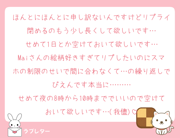 ほんとにほんとに申し訳ないんですけどリプライ閉めるのもう少し長くして欲しいです…
せめて1日とか空けておいて欲しいです…
Maiさんの絵柄好きすぎてリプしたいのにスマホの制限のせいで間に合わなくて…の繰り返しでぴえんです本当に………
せめて夜の8時から10時まででいいので空けておいて欲しいです…(我儘)