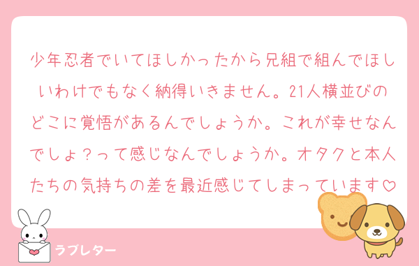 少年忍者でいてほしかったから兄組で組んでほしいわけでもなく納得いきません。21人横並びのどこに覚悟があるんでしょうか。これが幸せなんでしょ？って感じなんでしょうか。オタクと本人たちの気持ちの差を最近感じてしまっています