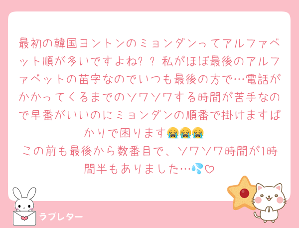 最初の韓国ヨントンのミョンダンってアルファベット順が多いですよねㅠㅠ私がほぼ最後のアルファベットの苗字なのでいつも最後の方で…電話がかかってくるまでのソワソワする時間が苦手なので早番がいいのにミョンダンの順番で掛けますばかりで困ります😭😭😭
この前も最後から数番目で、ソワソワ時間が1時間半もありました…💦
