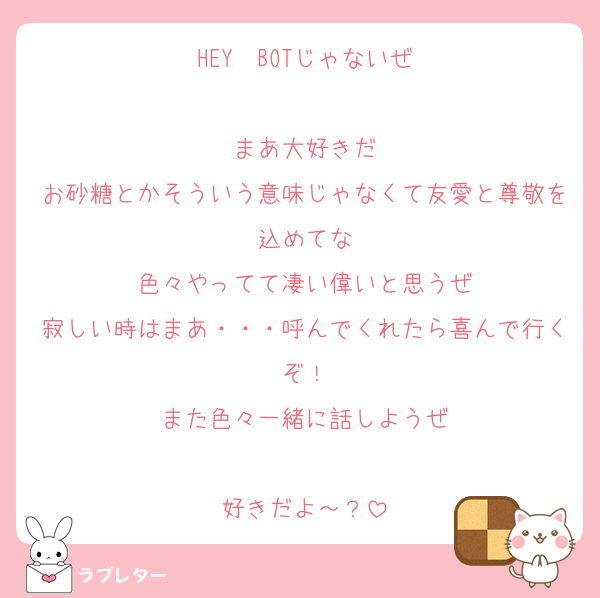 HEY　BOTじゃないぜ

まあ大好きだ
お砂糖とかそういう意味じゃなくて友愛と尊敬を込めてな
色々やってて凄い偉いと思うぜ
寂しい時はまあ・・・呼んでくれたら喜んで行くぞ！
また色々一緒に話しようぜ

好きだよ～？