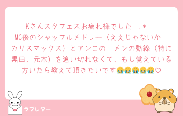 Kさんスタフェスお疲れ様でした✩.*˚
MC後のシャッフルメドレー（ええじゃないか〜カリスマックス）とアンコの🥷メンの動線（特に黒田、元木）を追い切れなくて、もし覚えている方いたら教えて頂きたいです😭😭😭😭😭