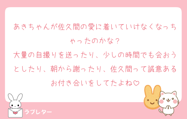 あきちゃんが佐久間の愛に着いていけなくなっちゃったのかな？
大量の自撮りを送ったり、少しの時間でも会おうとしたり、朝から謝ったり、佐久間って誠意あるお付き合いをしてたよね