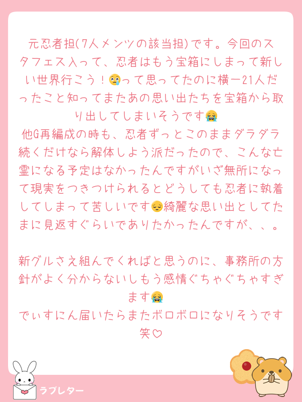 元忍者担(7人メンツの該当担)です。今回のスタフェス入って、忍者はもう宝箱にしまって新しい世界行こう！😢って思ってたのに横一21人だったこと知ってまたあの思い出たちを宝箱から取り出してしまいそうです😭
他G再編成の時も、忍者ずっとこのままダラダラ続くだけなら解体しよう派だったので、こんな亡霊になる予定はなかったんですがいざ無所になって現実をつきつけられるとどうしても忍者に執着してしまって苦しいです😔綺麗な思い出としてたまに見返すぐらいでありたかったんですが、、。
新グルさえ組んでくればと思うのに、事務所の方針がよく分からないしもう感情ぐちゃぐちゃすぎます😭
でぃすにん届いたらまたボロボロになりそうです笑