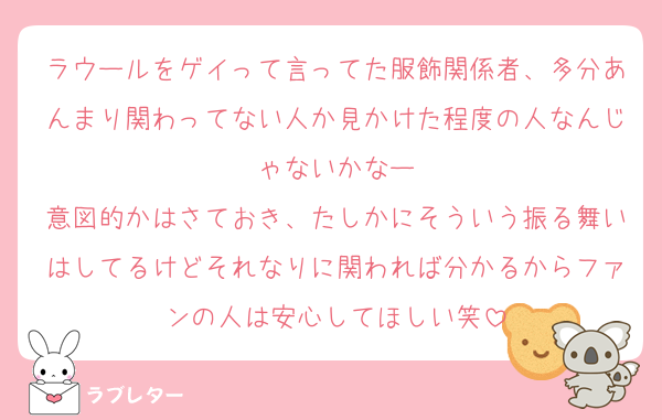 ラウールをゲイって言ってた服飾関係者、多分あんまり関わってない人か見かけた程度の人なんじゃないかなー
意図的かはさておき、たしかにそういう振る舞いはしてるけどそれなりに関われば分かるからファンの人は安心してほしい笑