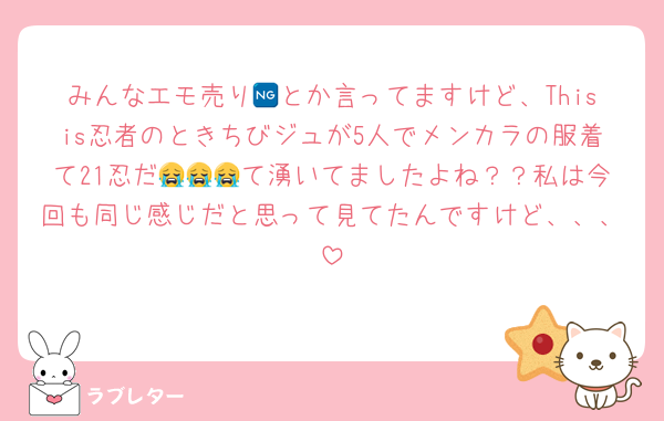 みんなエモ売り🆖とか言ってますけど、Thisis忍者のときちびジュが5人でメンカラの服着て21忍だ😭😭😭て湧いてましたよね？？私は今回も同じ感じだと思って見てたんですけど、、、
