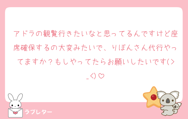 アドラの観覧行きたいなと思ってるんですけど座席確保するの大変みたいで、りぼんさん代行やってますか？もしやってたらお願いしたいです(>_<)