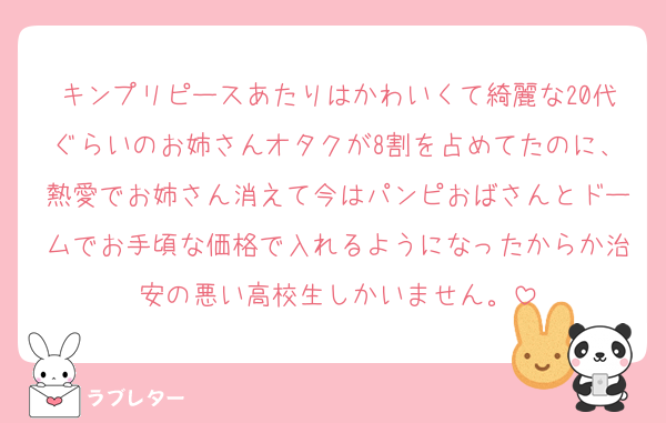 キンプリピースあたりはかわいくて綺麗な20代ぐらいのお姉さんオタクが8割を占めてたのに、熱愛でお姉さん消えて今はパンピおばさんとドームでお手頃な価格で入れるようになったからか治安の悪い高校生しかいません。