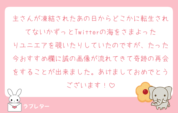 主さんが凍結されたあの日からどこかに転生されてないかずっとTwitterの海をさまよったりユニエアを覗いたりしていたのですが、たった今おすすめ欄に誠の画像が流れてきて奇跡の再会をすることが出来ました。あけましておめでとうございます！
