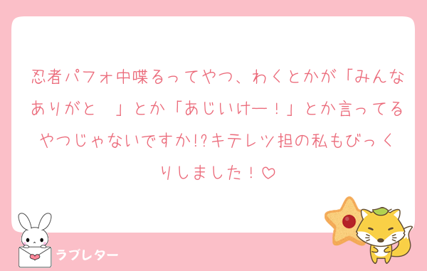 忍者パフォ中喋るってやつ、わくとかが「みんなありがと〜」とか「あじいけー！」とか言ってるやつじゃないですか!?キテレツ担の私もびっくりしました！