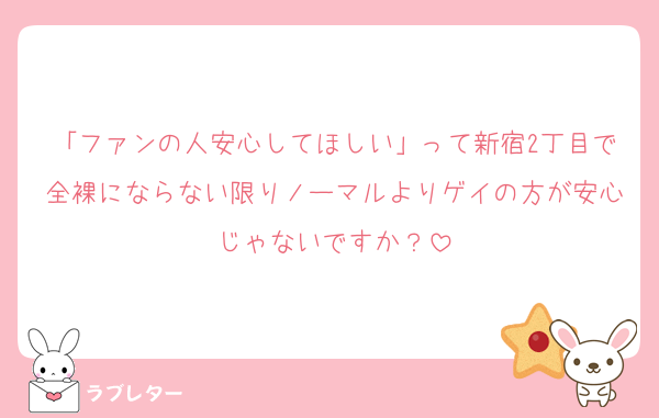 「ファンの人安心してほしい」って新宿2丁目で全裸にならない限りノーマルよりゲイの方が安心じゃないですか？
