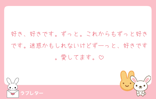好き、好きです。ずっと。これからもずっと好きです。迷惑かもしれないけどずーっと、好きです。愛してます。