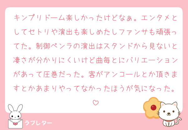 キンプリドーム楽しかったけどなぁ。エンタメとしてセトリや演出も楽しめたしファンサも頑張ってた。制御ペンラの演出はスタンドから見ないと凄さが分かりにくいけど曲毎とにバリエーションがあって圧巻だった。客がアンコールとか頂きますとかあまりやってなかったほうが気になった。