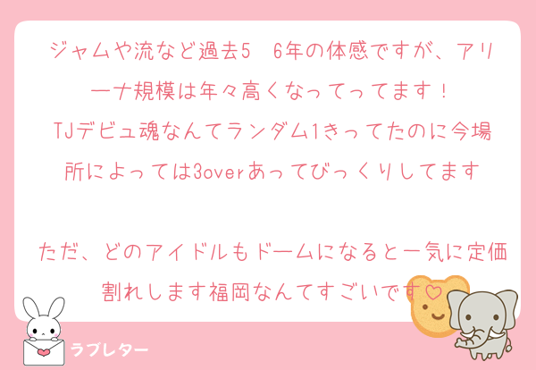 ジャムや流など過去5〜6年の体感ですが、アリーナ規模は年々高くなってってます！
TJデビュ魂なんてランダム1きってたのに今場所によっては3overあってびっくりしてます
ただ、どのアイドルもドームになると一気に定価割れします福岡なんてすごいです