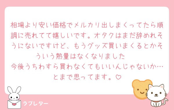 相場より安い価格でメルカリ出しまくってたら順調に売れてて嬉しいです。オタクはまだ辞めれそうにないですけど、もうグッズ買いまくるとかそういう熱量はなくなりました🥲
今後うちわすら買わなくてもいいんじゃないか…とまで思ってます。
