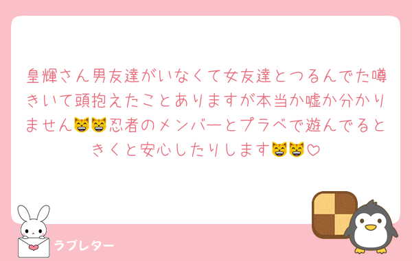 皇輝さん男友達がいなくて女友達とつるんでた噂きいて頭抱えたことありますが本当か嘘か分かりません😸😸忍者のメンバーとプラベで遊んでるときくと安心したりします😸😸