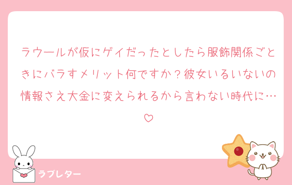 ラウールが仮にゲイだったとしたら服飾関係ごときにバラすメリット何ですか？彼女いるいないの情報さえ大金に変えられるから言わない時代に…