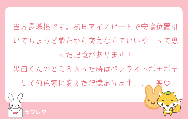 当方長瀬担です。初日アイノビートで安嶋位置引いてちょうど紫だから変えなくていいや〜って思った記憶があります！
黒田くんのところ入った時はペンライトポチポチして何色家に変えた記憶あります、、、笑