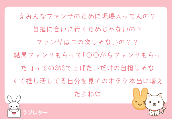 えみんなファンサのために現場入ってんの？
自担に会いに行くためじゃないの？
ファンサは二の次じゃないの？？
結局ファンサもらって｢〇〇からファンサもらった♡｣ってのSNSで上げたいだけの自担じゃなくて推し活してる自分を見てのオタク本当に増えたよね