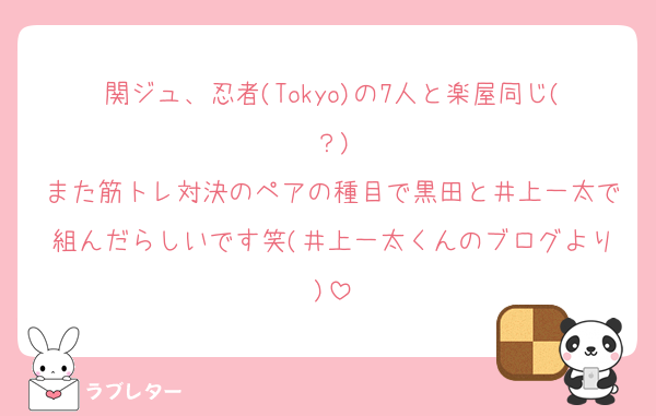 関ジュ、忍者(Tokyo)の7人と楽屋同じ(？)
また筋トレ対決のペアの種目で黒田と井上一太で組んだらしいです笑(井上一太くんのブログより)