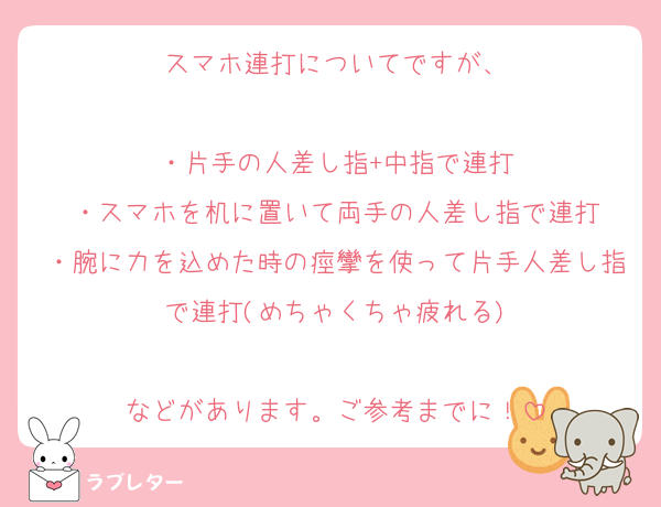 スマホ連打についてですが、

・片手の人差し指+中指で連打
・スマホを机に置いて両手の人差し指で連打
・腕に力を込めた時の痙攣を使って片手人差し指で連打(めちゃくちゃ疲れる)

などがあります。ご参考までに！