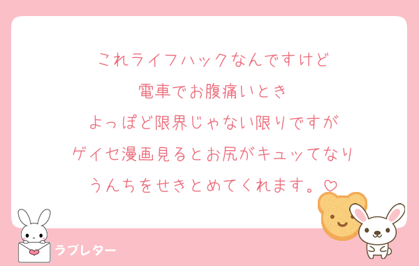 これライフハックなんですけど
電車でお腹痛いとき
よっぽど限界じゃない限りですが
ゲイセ漫画見るとお尻がキュッてなり
うんちをせきとめてくれます。