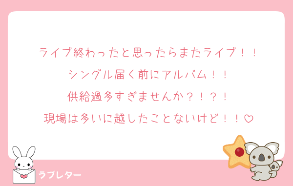 ライブ終わったと思ったらまたライブ！！
シングル届く前にアルバム！！
供給過多すぎませんか？！？！
現場は多いに越したことないけど！！