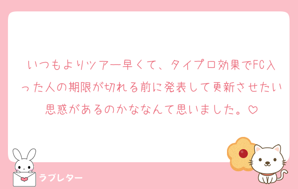いつもよりツアー早くて、タイプロ効果でFC入った人の期限が切れる前に発表して更新させたい思惑があるのかななんて思いました。