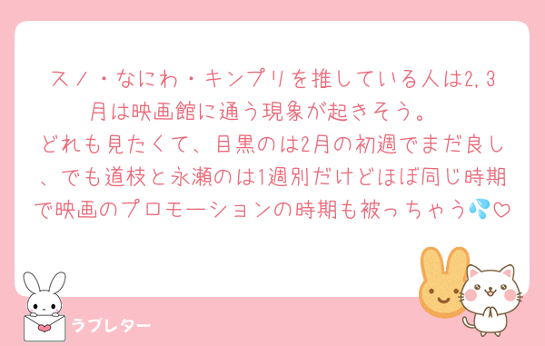 スノ・なにわ・キンプリを推している人は2,3月は映画館に通う現象が起きそう。
どれも見たくて、目黒のは2月の初週でまだ良し、でも道枝と永瀬のは1週別だけどほぼ同じ時期で映画のプロモーションの時期も被っちゃう💦