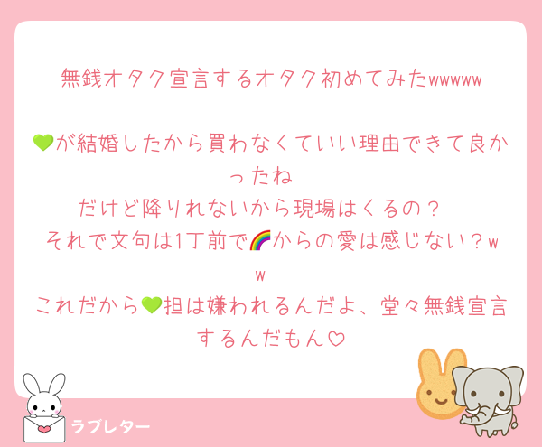 無銭オタク宣言するオタク初めてみたwwwww
💚が結婚したから買わなくていい理由できて良かったね
だけど降りれないから現場はくるの？
それで文句は1丁前で🌈からの愛は感じない？ww
これだから💚担は嫌われるんだよ、堂々無銭宣言するんだもん