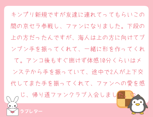 キンプリ新規ですが友達に連れてってもらいこの間の京セラ参戦し、ファンになりました。下段の上の方だったんですが、海人は上の方に向けてブンブン手を振ってくれて、一緒に形を作ってくれて。アンコ後もすぐ捌けず体感10分くらいはメンステから手を振っていて、途中で2人が上下交代してまた手を振ってくれて、ファンへの愛を感じ、帰り道ファンクラブ入会しました。