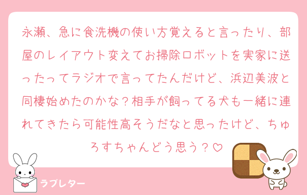 永瀬、急に食洗機の使い方覚えると言ったり、部屋のレイアウト変えてお掃除ロボットを実家に送ったってラジオで言ってたんだけど、浜辺美波と同棲始めたのかな？相手が飼ってる犬も一緒に連れてきたら可能性高そうだなと思ったけど、ちゅろすちゃんどう思う？