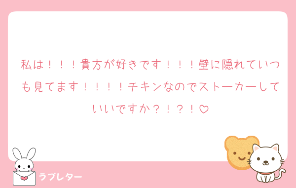 私は！！！貴方が好きです！！！壁に隠れていつも見てます！！！！チキンなのでストーカーしていいですか？！？！