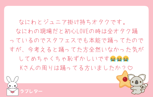 なにわとジュニア掛け持ちオタクです。
なにわの現場だと初心LOVEの時は全オタク踊っているのでスタフェスでも本能で踊ってたのですが、今考えると踊ってた方全然いなかった気がしてめちゃくちゃ恥ずかしいです😭😭😭
Kさんの周りは踊ってる方いましたか？