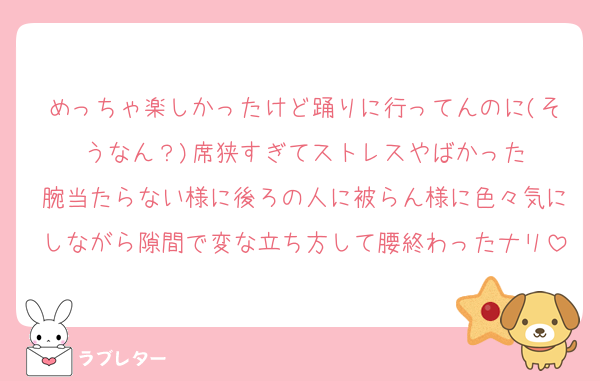 めっちゃ楽しかったけど踊りに行ってんのに(そうなん？)席狭すぎてストレスやばかった
腕当たらない様に後ろの人に被らん様に色々気にしながら隙間で変な立ち方して腰終わったナリ