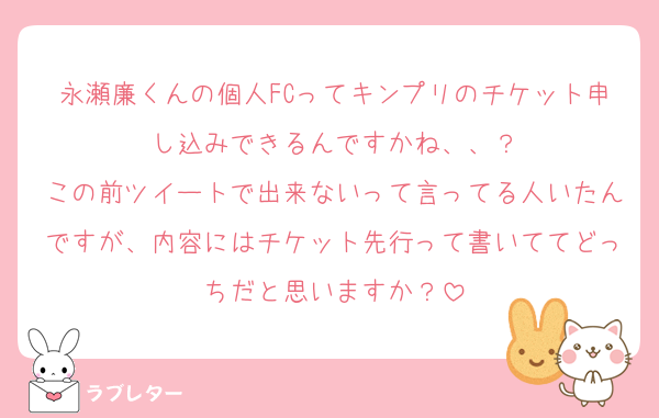 永瀬廉くんの個人FCってキンプリのチケット申し込みできるんですかね、、？
この前ツイートで出来ないって言ってる人いたんですが、内容にはチケット先行って書いててどっちだと思いますか？