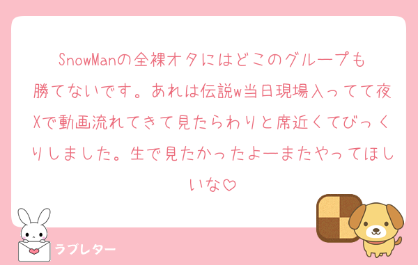 SnowManの全裸オタにはどこのグループも勝てないです。あれは伝説w当日現場入ってて夜Xで動画流れてきて見たらわりと席近くてびっくりしました。生で見たかったよーまたやってほしいな