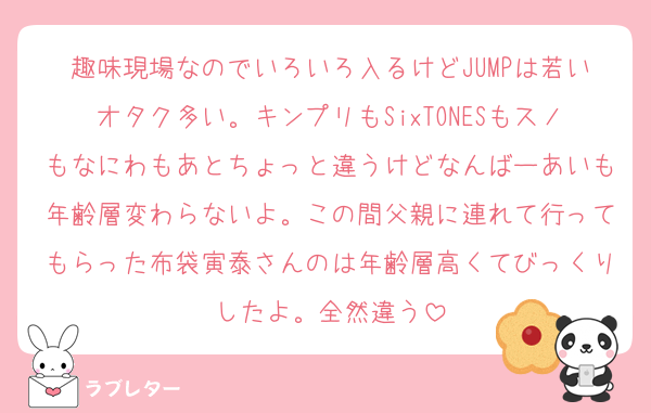 趣味現場なのでいろいろ入るけどJUMPは若いオタク多い。キンプリもSixTONESもスノもなにわもあとちょっと違うけどなんばーあいも年齢層変わらないよ。この間父親に連れて行ってもらった布袋寅泰さんのは年齢層高くてびっくりしたよ。全然違う