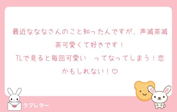 最近なななさんのこと知ったんですが、声滅茶滅茶可愛くて好きです！
TLで見ると毎回可愛い〜ってなってしまう！恋かもしれない！