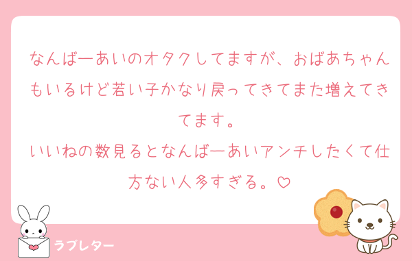 なんばーあいのオタクしてますが、おばあちゃんもいるけど若い子かなり戻ってきてまた増えてきてます。
いいねの数見るとなんばーあいアンチしたくて仕方ない人多すぎる。