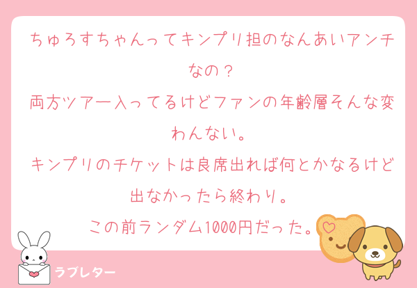 ちゅろすちゃんってキンプリ担のなんあいアンチなの？
両方ツアー入ってるけどファンの年齢層そんな変わんない。
キンプリのチケットは良席出れば何とかなるけど出なかったら終わり。
この前ランダム1000円だった。