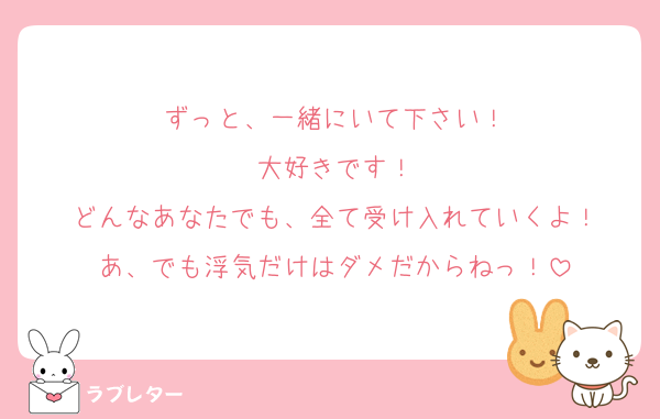 ずっと、一緒にいて下さい！
大好きです！
どんなあなたでも、全て受け入れていくよ！
あ、でも浮気だけはダメだからねっ！