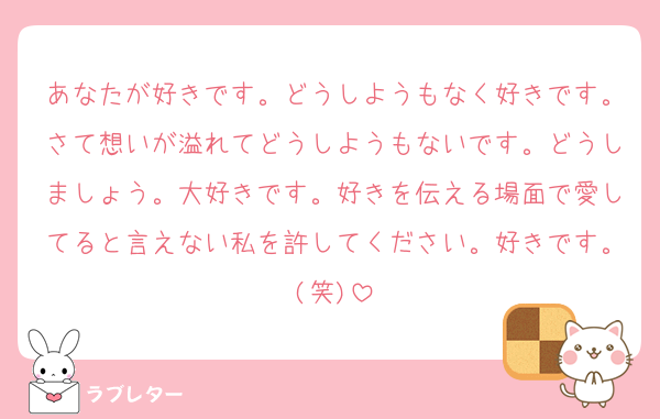 あなたが好きです。どうしようもなく好きです。さて想いが溢れてどうしようもないです。どうしましょう。大好きです。好きを伝える場面で愛してると言えない私を許してください。好きです。(笑)
