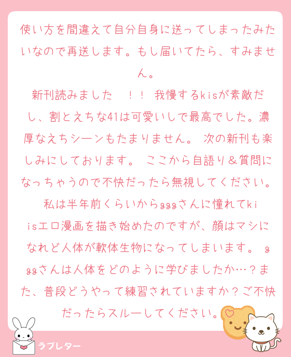 使い方を間違えて自分自身に送ってしまったみたいなので再送します。もし届いてたら、すみません。
新刊読みました〜！！ 我慢するkisが素敵だし、割とえちな41は可愛いしで最高でした。濃厚なえちシーンもたまりません。 次の新刊も楽しみにしております。 ここから自語り＆質問になっちゃうので不快だったら無視してください。 私は半年前くらいからgggさんに憧れてkiisエロ漫画を描き始めたのですが、顔はマシになれど人体が軟体生物になってしまいます。 gggさんは人体をどのように学びましたか…？また、普段どうやって練習されていますか？ご不快だったらスルーしてください。