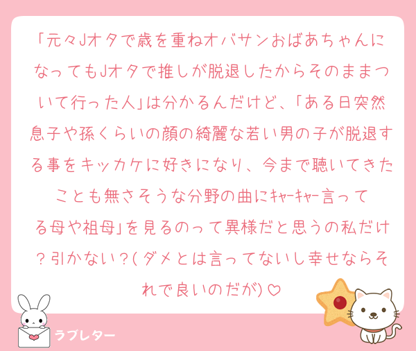 ｢元々Jオタで歳を重ねオバサンおばあちゃんになってもJオタで推しが脱退したからそのままついて行った人｣は分かるんだけど、｢ある日突然息子や孫くらいの顔の綺麗な若い男の子が脱退する事をキッカケに好きになり、今まで聴いてきたことも無さそうな分野の曲にｷｬｰｷｬｰ言ってる母や祖母｣を見るのって異様だと思うの私だけ？引かない？(ダメとは言ってないし幸せならそれで良いのだが)