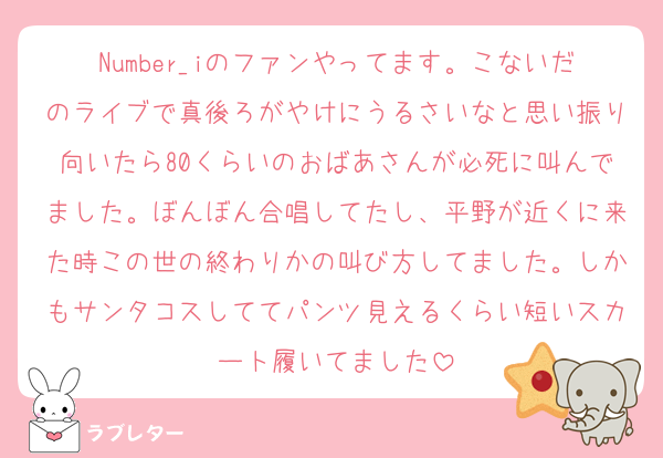 Number_iのファンやってます。こないだのライブで真後ろがやけにうるさいなと思い振り向いたら80くらいのおばあさんが必死に叫んでました。ぼんぼん合唱してたし、平野が近くに来た時この世の終わりかの叫び方してました。しかもサンタコスしててパンツ見えるくらい短いスカート履いてました