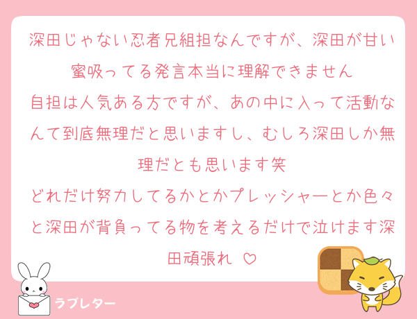 深田じゃない忍者兄組担なんですが、深田が甘い蜜吸ってる発言本当に理解できません
自担は人気ある方ですが、あの中に入って活動なんて到底無理だと思いますし、むしろ深田しか無理だとも思います笑
どれだけ努力してるかとかプレッシャーとか色々と深田が背負ってる物を考えるだけで泣けます深田頑張れ♡