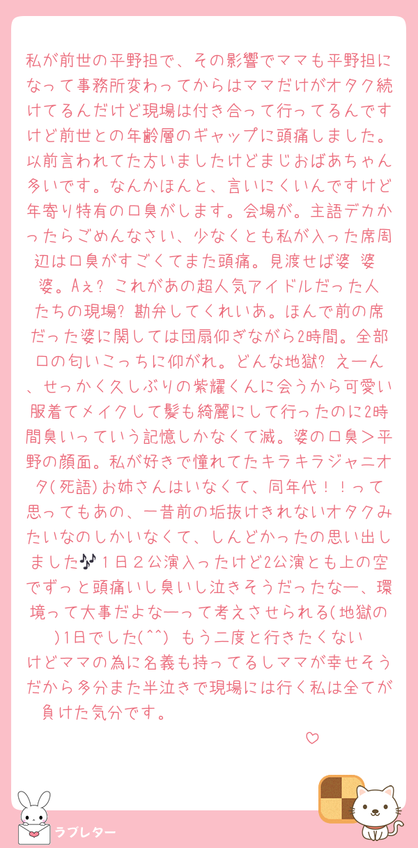 私が前世の平野担で、その影響でママも平野担になって事務所変わってからはママだけがオタク続けてるんだけど現場は付き合って行ってるんですけど前世との年齢層のギャップに頭痛しました。以前言われてた方いましたけどまじおばあちゃん多いです。なんかほんと、言いにくいんですけど年寄り特有の口臭がします。会場が。主語デカかったらごめんなさい、少なくとも私が入った席周辺は口臭がすごくてまた頭痛。見渡せば婆 婆 婆。Aぇ⁉️これがあの超人気アイドルだった人たちの現場⁉️勘弁してくれいあ。ほんで前の席だった婆に関しては団扇仰ぎながら2時間。全部口の匂いこっちに仰がれ。どんな地獄⁉️えーん、せっかく久しぶりの紫耀くんに会うから可愛い服着てメイクして髪も綺麗にして行ったのに2時間臭いっていう記憶しかなくて滅。婆の口臭＞平野の顔面。私が好きで憧れてたキラキラジャニオタ(死語)お姉さんはいなくて、同年代！！って思ってもあの、一昔前の垢抜けきれないオタクみたいなのしかいなくて、しんどかったの思い出しました🎶１日２公演入ったけど2公演とも上の空でずっと頭痛いし臭いし泣きそうだったなー、環境って大事だよなーって考えさせられる(地獄の)1日でした(^^) もう二度と行きたくないけどママの為に名義も持ってるしママが幸せそうだから多分また半泣きで現場には行く私は全てが負けた気分です。𝑰 𝒉𝒐𝒑𝒆 𝒕𝒐 𝒔𝒆𝒆 𝒚𝒐𝒖 𝒂𝒈𝒂𝒊𝒏𓂃 𓈒𓏸