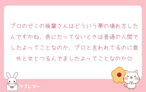 プロのゼミの後輩さんはどういう夢の壊れ方したんですかね、表にたってないときは普通の人間でしたよってことなのか、プロと言われてるのに意外と女とつるんでましたよってことなのか